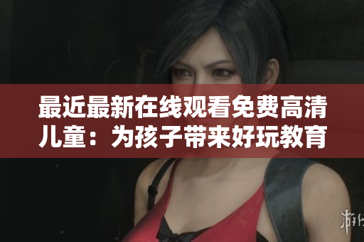 最近最新在線觀看免費高清兒童：為孩子帶來好玩教育資源