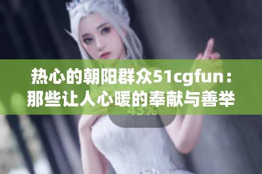 熱心的朝陽(yáng)群眾51cgfun：那些讓人心暖的奉獻(xiàn)與善舉