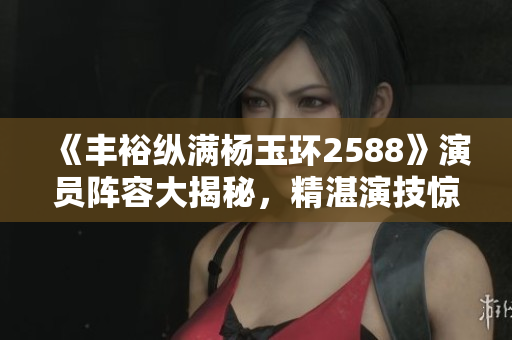 《豐?？v滿楊玉環(huán)2588》演員陣容大揭秘，精湛演技驚人！