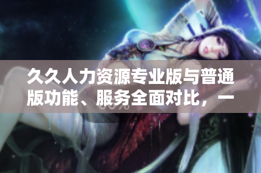 久久人力資源專業(yè)版與普通版功能、服務(wù)全面對比，一目了然
