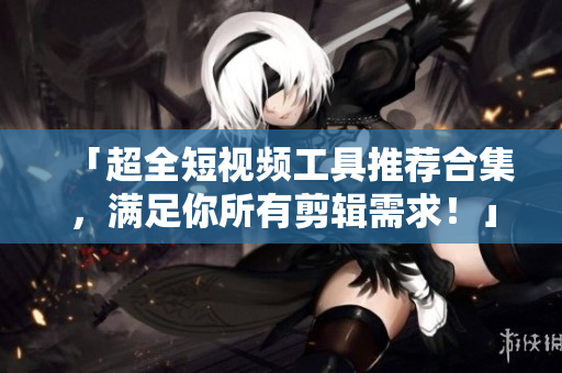 「超全短視頻工具推薦合集，滿足你所有剪輯需求！」