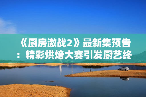 《廚房激戰(zhàn)2》最新集預(yù)告：精彩烘焙大賽引發(fā)廚藝終極對決