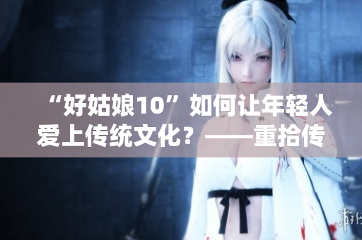 “好姑娘10”如何讓年輕人愛上傳統(tǒng)文化？——重拾傳統(tǒng)文化的魅力