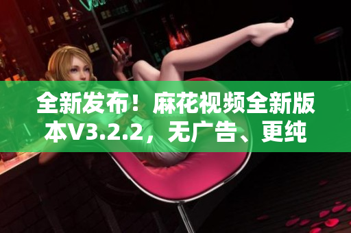 全新發(fā)布！麻花視頻全新版本V3.2.2，無廣告、更純凈