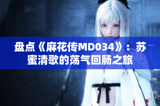 盤點《麻花傳MD034》：蘇蜜清歌的蕩氣回腸之旅