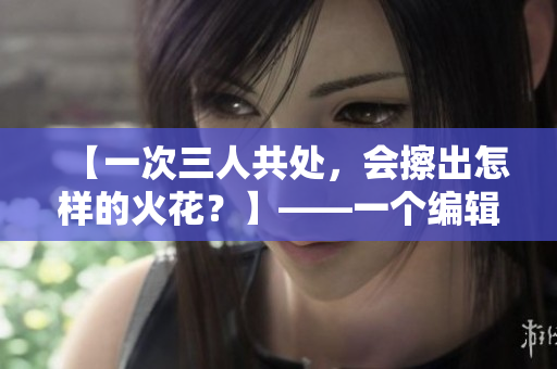 【一次三人共處，會擦出怎樣的火花？】——一個編輯的想象