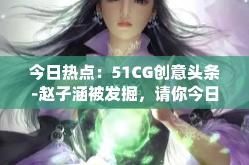 今日熱點：51CG創(chuàng)意頭條-趙子涵被發(fā)掘，請你今日回憶發(fā)生了什么？(1)