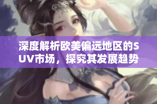 深度解析歐美偏遠地區(qū)的SUV市場，探究其發(fā)展趨勢和特點