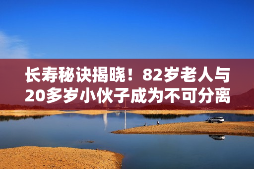 長壽秘訣揭曉！82歲老人與20多歲小伙子成為不可分離的好朋友
