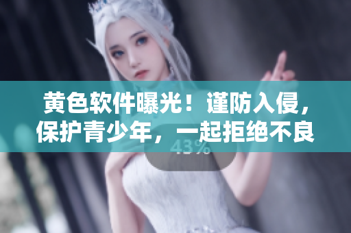 黃色軟件曝光！謹(jǐn)防入侵，保護(hù)青少年，一起拒絕不良影響