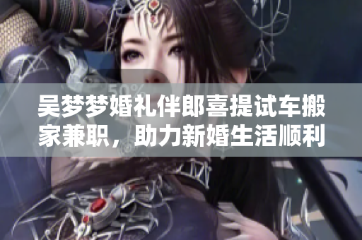 吳夢夢婚禮伴郎喜提試車搬家兼職，助力新婚生活順利展開