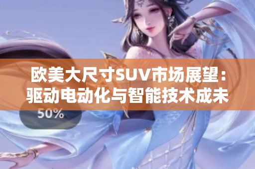 歐美大尺寸SUV市場展望：驅(qū)動電動化與智能技術(shù)成未來發(fā)展關(guān)鍵