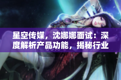 星空傳媒，沈娜娜面試：深度解析產(chǎn)品功能，揭秘行業(yè)熱門話題
