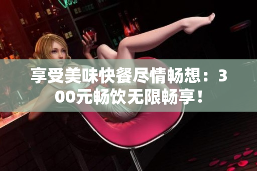 享受美味快餐盡情暢想：300元暢飲無限暢享！