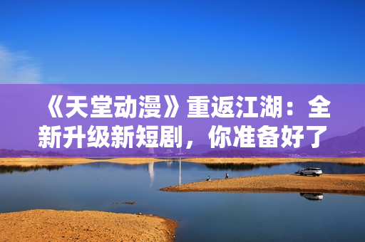 《天堂動漫》重返江湖：全新升級新短劇，你準備好了嗎？