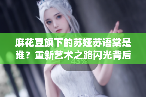 麻花豆旗下的蘇婭蘇語(yǔ)棠是誰(shuí)？重新藝術(shù)之路閃光背后的故事(1)