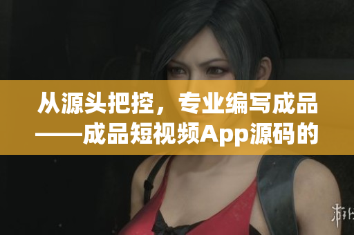 從源頭把控，專業(yè)編寫成品——成品短視頻App源碼的優(yōu)勢(shì)
