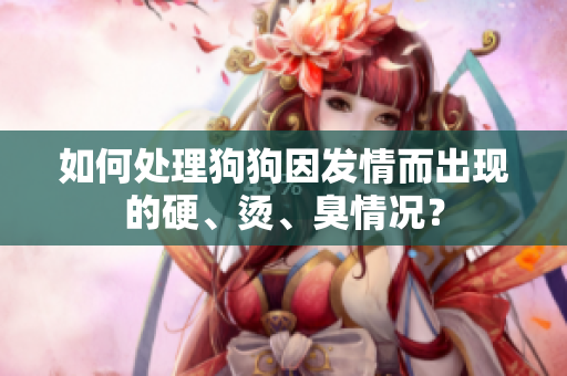 如何處理狗狗因發(fā)情而出現(xiàn)的硬、燙、臭情況？
