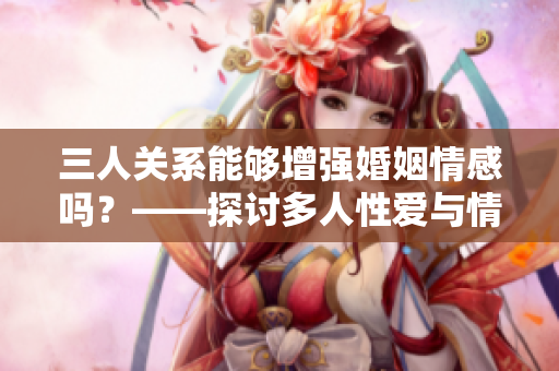 三人關系能夠增強婚姻情感嗎？——探討多人性愛與情感關系的影響