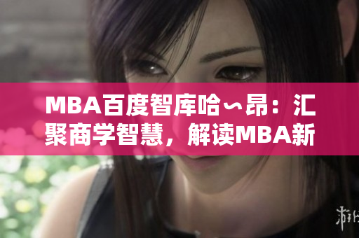 MBA百度智庫哈∽昂：匯聚商學(xué)智慧，解讀MBA新趨勢