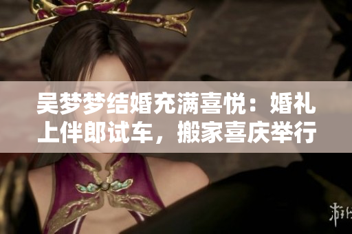 吳夢夢結婚充滿喜悅：婚禮上伴郎試車，搬家喜慶舉行