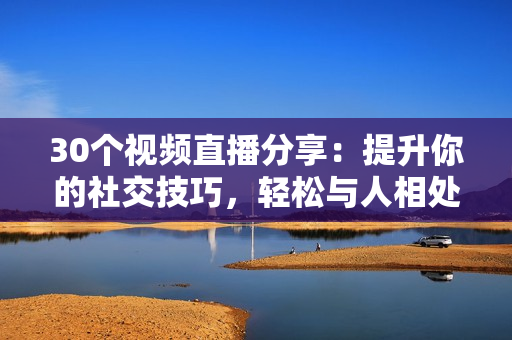 30個視頻直播分享：提升你的社交技巧，輕松與人相處的秘訣