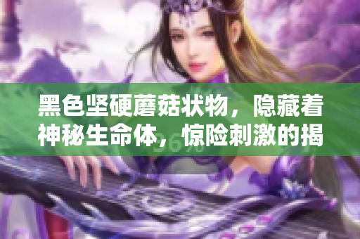 黑色堅(jiān)硬蘑菇狀物，隱藏著神秘生命體，驚險(xiǎn)刺激的揭秘之旅