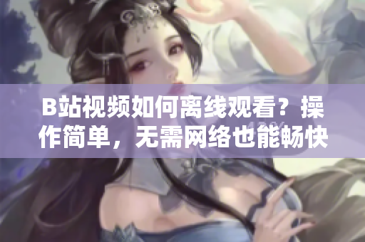B站視頻如何離線觀看？操作簡單，無需網(wǎng)絡(luò)也能暢快享受