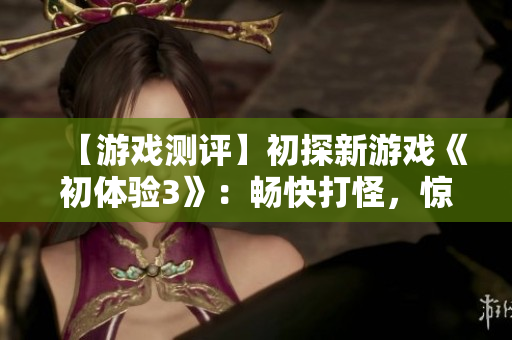 【游戲測評】初探新游戲《初體驗3》：暢快打怪，驚喜不斷！