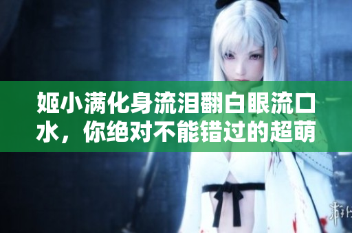 姬小滿化身流淚翻白眼流口水，你絕對不能錯過的超萌表情！
