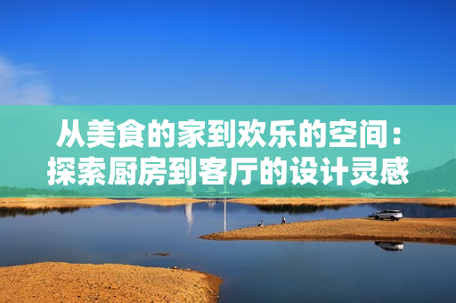 從美食的家到歡樂的空間：探索廚房到客廳的設(shè)計(jì)靈感