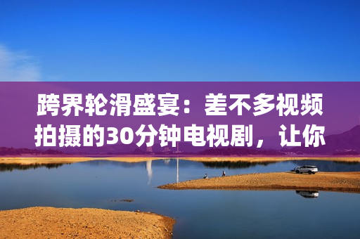 跨界輪滑盛宴：差不多視頻拍攝的30分鐘電視劇，讓你感受滑輪之美(1)