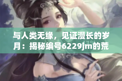 與人類無緣，見證漫長的歲月：揭秘編號6229jm的荒漠墓園