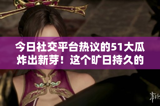今日社交平臺(tái)熱議的51大瓜炸出新芽！這個(gè)曠日持久的瓜兒又火了！