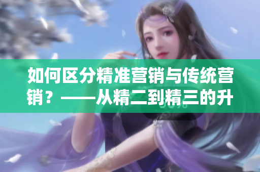 如何區(qū)分精準(zhǔn)營銷與傳統(tǒng)營銷？——從精二到精三的升級(jí)之路