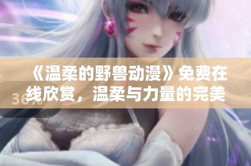 《溫柔的野獸動(dòng)漫》免費(fèi)在線欣賞，溫柔與力量的完美結(jié)合觸動(dòng)心靈