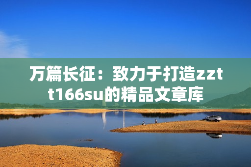 萬(wàn)篇長(zhǎng)征：致力于打造zztt166su的精品文章庫(kù)