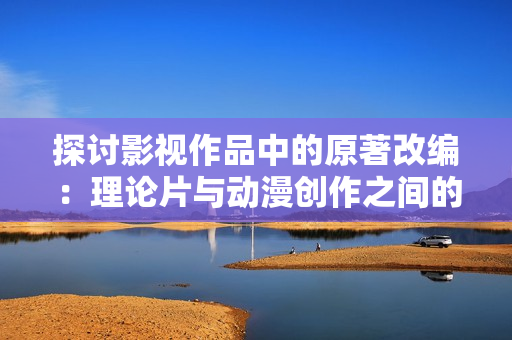 探討影視作品中的原著改編：理論片與動(dòng)漫創(chuàng)作之間的關(guān)聯(lián)