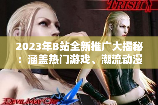 2023年B站全新推廣大揭秘：涵蓋熱門(mén)游戲、潮流動(dòng)漫等領(lǐng)域