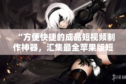“方便快捷的成品短視頻制作神器，匯集最全蘋果版短視頻軟件大全！”