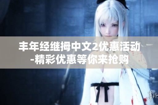 豐年經(jīng)繼拇中文2優(yōu)惠活動(dòng)-精彩優(yōu)惠等你來?yè)屬?gòu)
