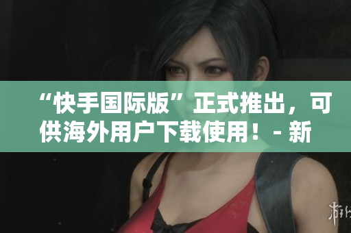“快手國際版”正式推出，可供海外用戶下載使用！- 新聞報(bào)道