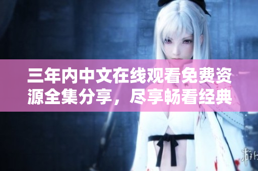 三年內(nèi)中文在線觀看免費資源全集分享，盡享暢看經(jīng)典好劇
