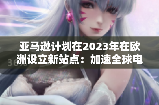 亞馬遜計(jì)劃在2023年在歐洲設(shè)立新站點(diǎn)：加速全球電商市場的擴(kuò)張
