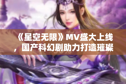 《星空無限》MV盛大上線，國產科幻劇助力打造璀璨星空世界