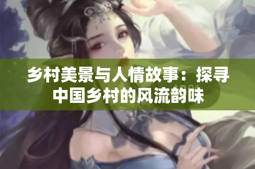 鄉(xiāng)村美景與人情故事：探尋中國(guó)鄉(xiāng)村的風(fēng)流韻味