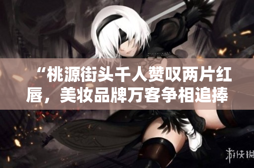 “桃源街頭千人贊嘆兩片紅唇，美妝品牌萬(wàn)客爭(zhēng)相追捧”