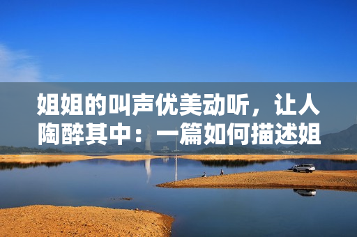 姐姐的叫聲優(yōu)美動聽，讓人陶醉其中：一篇如何描述姐姐美妙口吻的文章