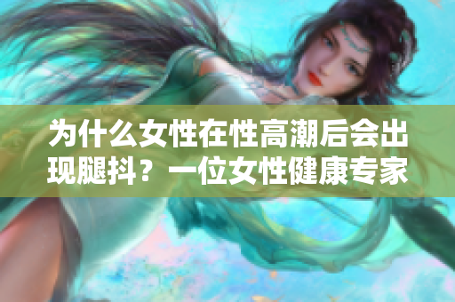 為什么女性在性高潮后會出現(xiàn)腿抖？一位女性健康專家解釋原因