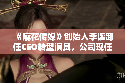 《麻花傳媒》創(chuàng)始人李誕卸任CEO轉(zhuǎn)型演員，公司現(xiàn)任CEO是誰？